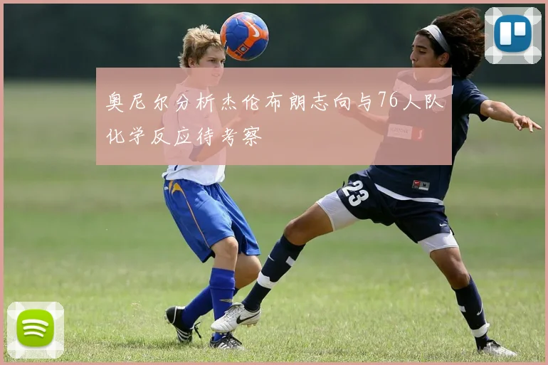 奥尼尔分析杰伦布朗志向与76人队化学反应待考察