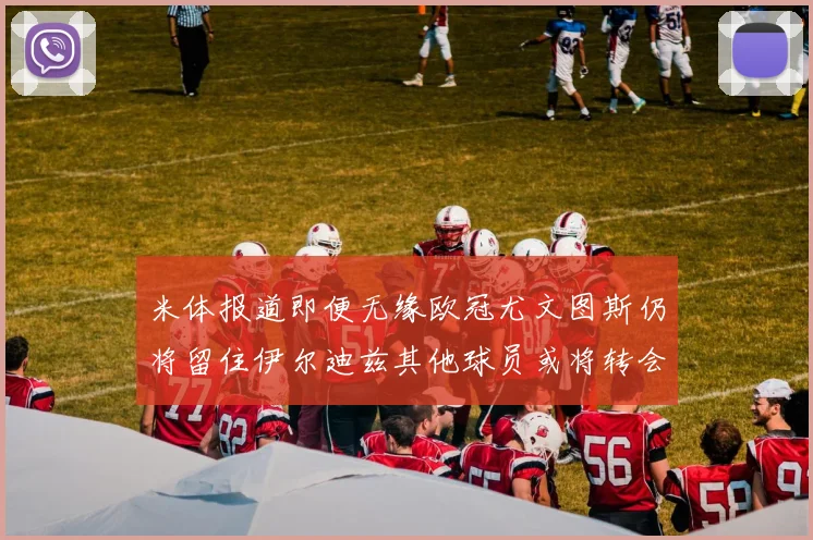 米体报道即便无缘欧冠尤文图斯仍将留住伊尔迪兹其他球员或将转会离队