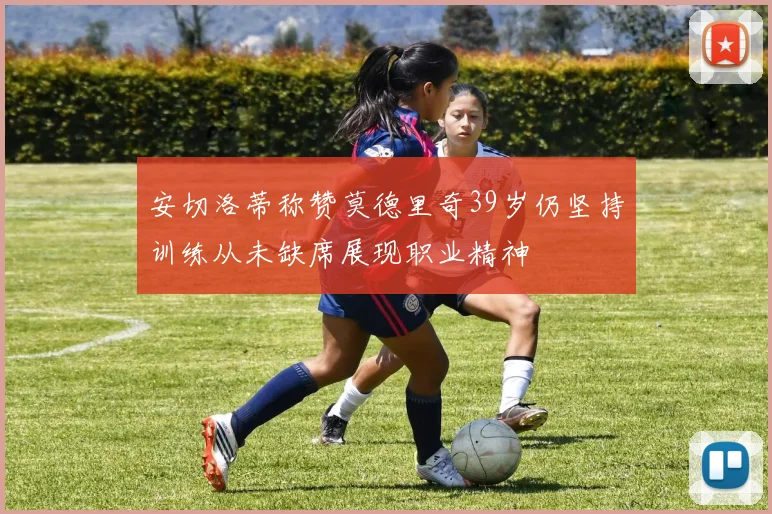 安切洛蒂称赞莫德里奇39岁仍坚持训练从未缺席展现职业精神