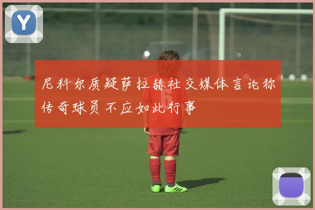 尼科尔质疑萨拉赫社交媒体言论称传奇球员不应如此行事