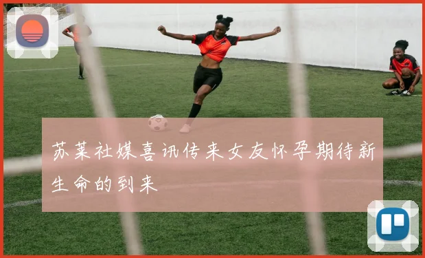 苏莱社媒喜讯传来女友怀孕期待新生命的到来