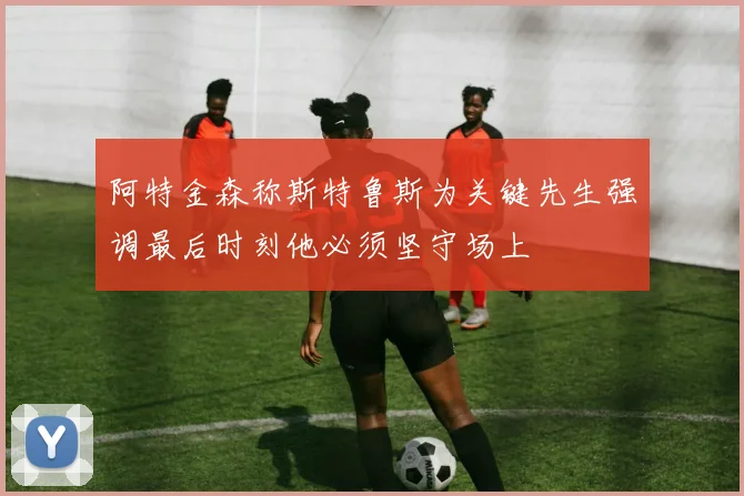 阿特金森称斯特鲁斯为关键先生强调最后时刻他必须坚守场上