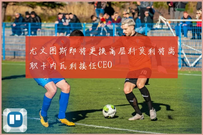 尤文图斯即将更换高层科莫利将离职卡内瓦利接任CEO