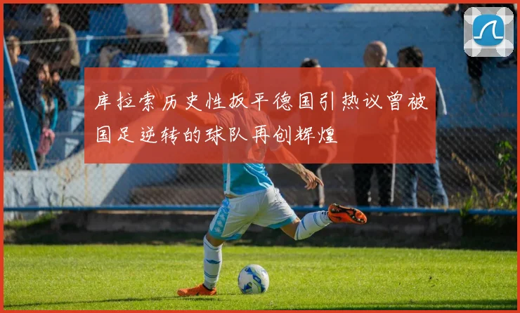 库拉索历史性扳平德国引热议曾被国足逆转的球队再创辉煌