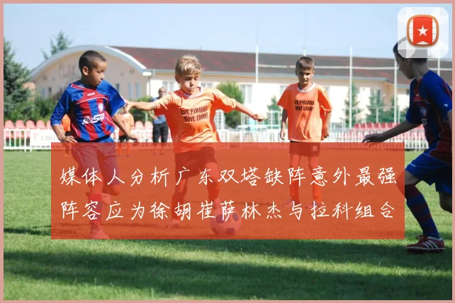 媒体人分析广东双塔缺阵意外最强阵容应为徐胡崔萨林杰与拉科组合