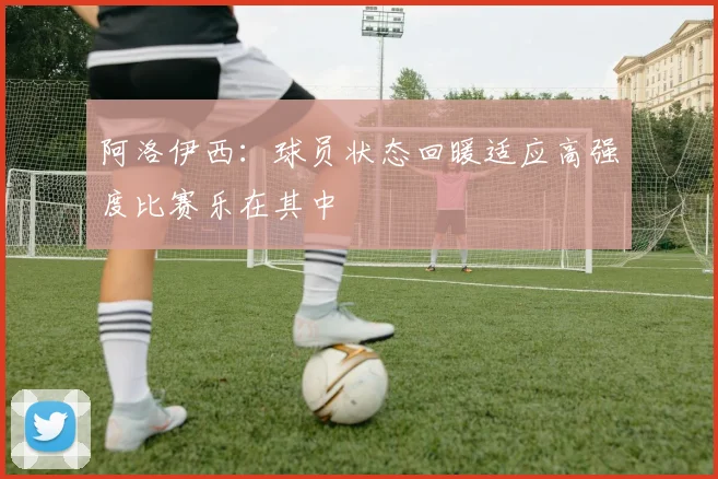 阿洛伊西：球员状态回暖适应高强度比赛乐在其中