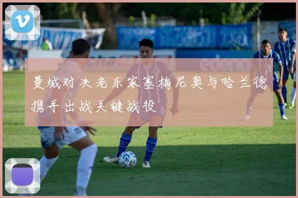 曼城对决老东家塞梅尼奥与哈兰德携手出战关键战役