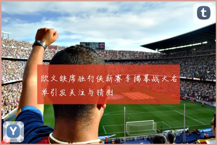 欧文缺席独行侠新赛季揭幕战大名单引发关注与猜测