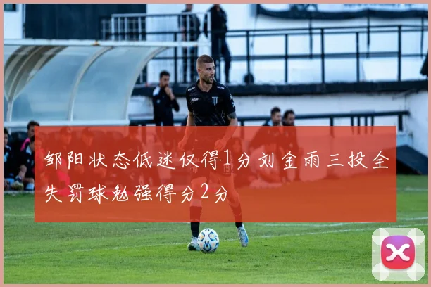 邹阳状态低迷仅得1分刘金雨三投全失罚球勉强得分2分